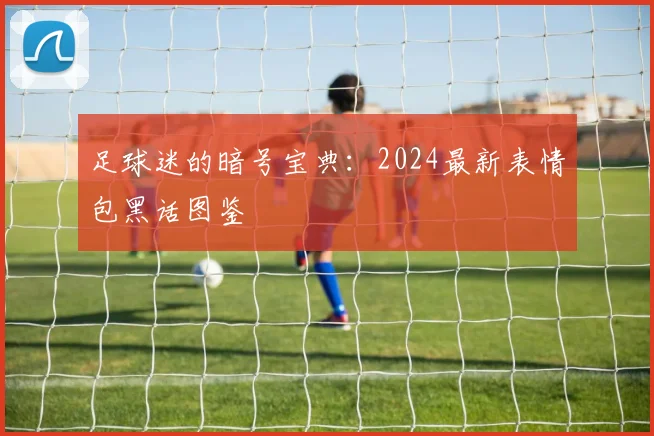 足球迷的暗号宝典：2024最新表情包黑话图鉴
