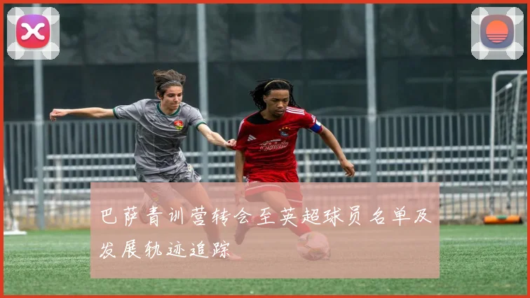 巴萨青训营转会至英超球员名单及发展轨迹追踪
