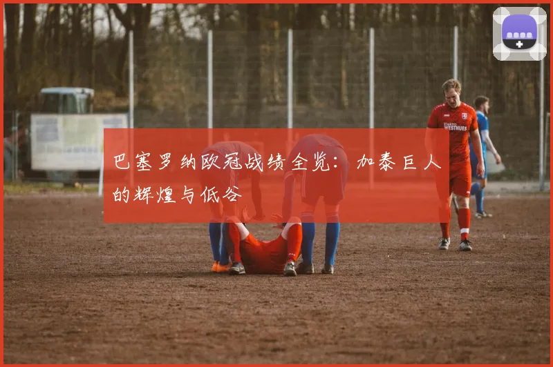 巴塞罗纳欧冠战绩全览：加泰巨人的辉煌与低谷