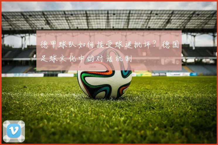 德甲球队如何接受球迷批评？德国足球文化中的对话机制